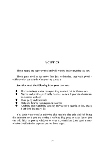 57
SCEPTICS
These people are super cynical and will want to test everything you say.
These guys need to see more than just testimonials, they want proof -
evidence that you can do what you say you can.
Sceptics need the following from your content:
◆ Demonstrations and/or examples they can test out for themselves
◆ Names and photos, preferably business names if yours is a business-
to-business website
◆ Third party endorsements
◆ Stats and figures from reputable sources
◆ Anything and everything you can provide for a sceptic so they check
it off their imaginary list
You don't want to make everyone else read the fine print and risk losing
this attention, so if you are writing a website blog page or sales letter, you
can add links to pop-up windows or even external sites (that open in new
windows) with further explanations on those pages.
 