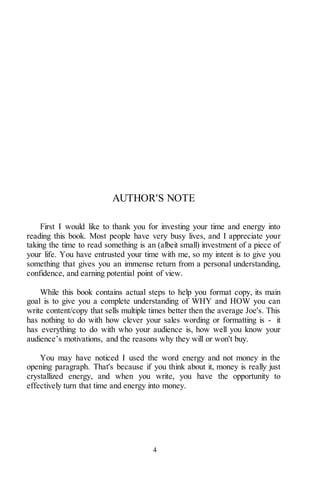 4
AUTHOR'S NOTE
First I would like to thank you for investing your time and energy into
reading this book. Most people have very busy lives, and I appreciate your
taking the time to read something is an (albeit small) investment of a piece of
your life. You have entrusted your time with me, so my intent is to give you
something that gives you an immense return from a personal understanding,
confidence, and earning potential point of view.
While this book contains actual steps to help you format copy, its main
goal is to give you a complete understanding of WHY and HOW you can
write content/copy that sells multiple times better then the average Joe's. This
has nothing to do with how clever your sales wording or formatting is - it
has everything to do with who your audience is, how well you know your
audience’s motivations, and the reasons why they will or won't buy.
You may have noticed I used the word energy and not money in the
opening paragraph. That's because if you think about it, money is really just
crystallized energy, and when you write, you have the opportunity to
effectively turn that time and energy into money.
 
