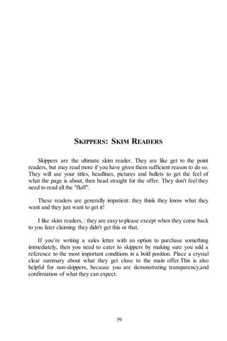 59
SKIPPERS: SKIM READERS
Skippers are the ultimate skim reader. They are like get to the point
readers, but may read more if you have given them sufficient reason to do so.
They will use your titles, headlines, pictures and bullets to get the feel of
what the page is about, then head straight for the offer. They don't feel they
need to read all the "fluff".
These readers are generally impatient: they think they know what they
want and they just want to get it!
I like skim readers, : they are easy to please except when they come back
to you later claiming they didn't get this or that.
If you’re writing a sales letter with an option to purchase something
immediately, then you need to cater to skippers by making sure you add a
reference to the most important conditions in a bold position. Place a crystal
clear summary about what they get close to the main offer.This is also
helpful for non-skippers, because you are demonstrating transparency,and
confirmation of what they can expect.
 