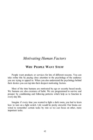 62
Motivating Human Factors
WHY PEOPLE WANT STUFF
People want products or services for lots of different reasons. You can
take refine this by paying close attention to the psychology of the audience
you are trying to appeal to. When you also understand the psychology behind
their desires you can tap into their deepest motivating factors.
Most of the time humans are motivated by ego or security based needs.
We humans are also creatures of habit. We are programmed to survive and
prosper by conditioning and following patterns which help us to function in
every-day life.
Imagine if every time you wanted to light a dark room, you had to learn
how to turn on a light switch. Life would be pretty stressful. Our brains are
wired to remember certain tasks by rote so we can focus on other, more
important tasks.
 