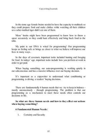 Copywriting Essentials
63
In the stone age female brains needed to have the capacity to multitask so
they could prepare food and make clothes while watching all their children
so a saber-toothed tiger didn't eat one of them.
Mens’ brains might have been programmed to know how to throw a
spear accurately so they could hunt effectively and bring back food to the
tribe.
My point is: our DNA is wired for programming! Our programming
keeps us feeling safe or brings us closer to what we believe will improve our
lives in many ways.
In the days of cavemen, important tasks included hunting and foraging
for food. In todays’ age, important tasks include how you perform at work in
order to get paid.
When buying something, our auto-programming is working quietly in
our subconscious and has a massive influence over our buying decision.
It’s important as a copywriter to understand what conditioning or
programming is driving a readers’ buying decisions.
There are fundamentally 6 human needs that we try to keep in balance -
mostly unconsciously - through programming. The problem is that our
programming as a mechanism to meet these needs often controls our
decisions in life.
So what are these human needs and how to they effect our actions
when buying something?
6 Fundamental Human Needs:
1. Certainty and Security
 