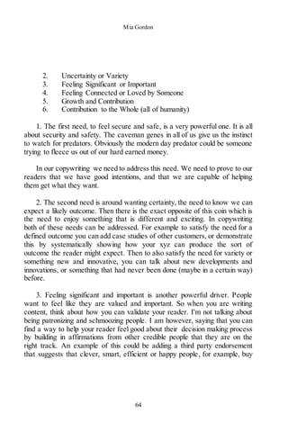 Mia Gordon
64
2. Uncertainty or Variety
3. Feeling Significant or Important
4. Feeling Connected or Loved by Someone
5. Growth and Contribution
6. Contribution to the Whole (all of humanity)
1. The first need, to feel secure and safe, is a very powerful one. It is all
about security and safety. The caveman genes in all of us give us the instinct
to watch for predators. Obviously the modern day predator could be someone
trying to fleece us out of our hard earned money.
In our copywriting we need to address this need. We need to prove to our
readers that we have good intentions, and that we are capable of helping
them get what they want.
2. The second need is around wanting certainty, the need to know we can
expect a likely outcome. Then there is the exact opposite of this coin which is
the need to enjoy something that is different and exciting. In copywriting
both of these needs can be addressed. For example to satisfy the need for a
defined outcome you can add case studies of other customers, or demonstrate
this by systematically showing how your xyz can produce the sort of
outcome the reader might expect. Then to also satisfy the need for variety or
something new and innovative, you can talk about new developments and
innovations, or something that had never been done (maybe in a certain way)
before.
3. Feeling significant and important is another powerful driver. People
want to feel like they are valued and important. So when you are writing
content, think about how you can validate your reader. I'm not talking about
being patronizing and schmoozing people. I am however, saying that you can
find a way to help your reader feel good about their decision making process
by building in affirmations from other credible people that they are on the
right track. An example of this could be adding a third party endorsement
that suggests that clever, smart, efficient or happy people, for example, buy
 