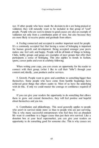 Copywriting Essentials
65
xyz. If other people who have made the decision to do x are being praised or
validated, they will naturally want to be included in that group of "cool"
people. People who are seen to donate to good causes are also an example of
validation not only from a contribution point of view, but also because they
are more likely to receive praise and gratitude from others.
4. Feeling connected and accepted is another important need for people.
It's a commonly accepted fact that having a sense of belonging is important
for human growth and development. Being accepted amongst your peers
makes one feel safe and happy. People will do all kinds of things to belong.
Clubs, hobby groups and gangs are examples of peer groups that offer their
participants a sense of belonging. This also applies to trends in fashion,
sports, career paths and even in celebrity following.
When writing your copy, you can create an opportunity for the reader to
connect with their group, (what I like to call their "tribe") through your
content and, ideally, your products and/or services.
5. Growth. People want to grow and contribute to something bigger than
themselves. Some people who have come from humble beginnings have
achieved great things that others aspire to. Most of us have the underlying
wish do this, if only we could muster the courage or confidence required of
us.
If you can give your readers the opportunity to do something that allows
them to grow and extend themselves, they will feel positive and hopeful
about themselves and you too.
6. Contribution and philanthropy. This need generally applies to people
who aren't in survival mode more so than to people who are just surviving.
This is why many successful entrepreneurs who feel they live an abundant
life want to contribute to a bigger cause than just their own survival. Like a
donation box at your local supermarket, you can give your readers an
opportunity to do something good for someone else. This is why causes are
 