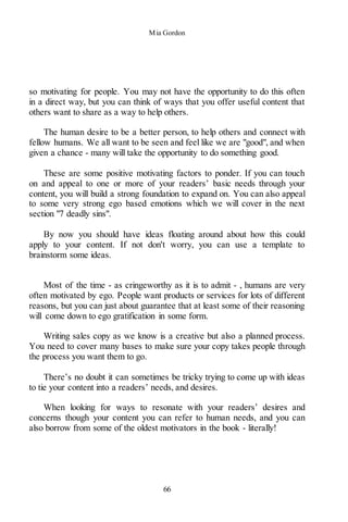 Mia Gordon
66
so motivating for people. You may not have the opportunity to do this often
in a direct way, but you can think of ways that you offer useful content that
others want to share as a way to help others.
The human desire to be a better person, to help others and connect with
fellow humans. We all want to be seen and feel like we are "good", and when
given a chance - many will take the opportunity to do something good.
These are some positive motivating factors to ponder. If you can touch
on and appeal to one or more of your readers’ basic needs through your
content, you will build a strong foundation to expand on. You can also appeal
to some very strong ego based emotions which we will cover in the next
section "7 deadly sins".
By now you should have ideas floating around about how this could
apply to your content. If not don't worry, you can use a template to
brainstorm some ideas.
Most of the time - as cringeworthy as it is to admit - , humans are very
often motivated by ego. People want products or services for lots of different
reasons, but you can just about guarantee that at least some of their reasoning
will come down to ego gratification in some form.
Writing sales copy as we know is a creative but also a planned process.
You need to cover many bases to make sure your copy takes people through
the process you want them to go.
There’s no doubt it can sometimes be tricky trying to come up with ideas
to tie your content into a readers’ needs, and desires.
When looking for ways to resonate with your readers’ desires and
concerns though your content you can refer to human needs, and you can
also borrow from some of the oldest motivators in the book - literally!
 