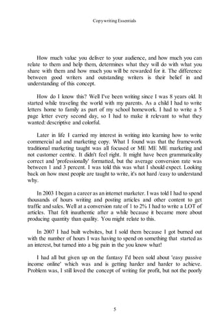 Copywriting Essentials
5
How much value you deliver to your audience, and how much you can
relate to them and help them, determines what they will do with what you
share with them and how much you will be rewarded for it. The difference
between good writers and outstanding writers is their belief in and
understanding of this concept.
How do I know this? Well I've been writing since I was 8 years old. It
started while traveling the world with my parents. As a child I had to write
letters home to family as part of my school homework. I had to write a 5
page letter every second day, so I had to make it relevant to what they
wanted: descriptive and colorful.
Later in life I carried my interest in writing into learning how to write
commercial ad and marketing copy. What I found was that the framework
traditional marketing taught was all focused or ME ME ME marketing and
not customer centric. It didn't feel right. It might have been grammaticality
correct and 'professionally' formatted, but the average conversion rate was
between 1 and 3 percent. I was told this was what I should expect. Looking
back on how most people are taught to write, it's not hard /easy to understand
why.
In 2003 I began a career as an internet marketer. I was told I had to spend
thousands of hours writing and posting articles and other content to get
traffic and sales. Well at a conversion rate of 1 to 2% I had to write a LOT of
articles. That felt inauthentic after a while because it became more about
producing quantity than quality. You might relate to this.
In 2007 I had built websites, but I sold them because I got burned out
with the number of hours I was having to spend on something that started as
an interest, but turned into a big pain in the you know what!
I had all but given up on the fantasy I'd been sold about 'easy passive
income online' which was and is getting harder and harder to achieve.
Problem was, I still loved the concept of writing for profit, but not the poorly
 
