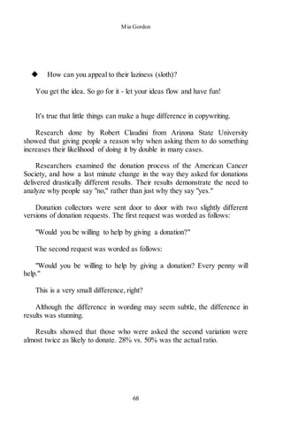 Mia Gordon
68
◆ How can you appeal to their laziness (sloth)?
You get the idea. So go for it - let your ideas flow and have fun!
It's true that little things can make a huge difference in copywriting.
Research done by Robert Claudini from Arizona State University
showed that giving people a reason why when asking them to do something
increases their likelihood of doing it by double in many cases.
Researchers examined the donation process of the American Cancer
Society, and how a last minute change in the way they asked for donations
delivered drastically different results. Their results demonstrate the need to
analyze why people say "no," rather than just why they say "yes."
Donation collectors were sent door to door with two slightly different
versions of donation requests. The first request was worded as follows:
"Would you be willing to help by giving a donation?"
The second request was worded as follows:
"Would you be willing to help by giving a donation? Every penny will
help."
This is a very small difference, right?
Although the difference in wording may seem subtle, the difference in
results was stunning.
Results showed that those who were asked the second variation were
almost twice as likely to donate. 28% vs. 50% was the actual ratio.
 