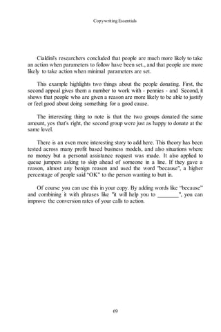 Copywriting Essentials
69
Cialdini's researchers concluded that people are much more likely to take
an action when parameters to follow have been set., and that people are more
likely to take action when minimal parameters are set.
This example highlights two things about the people donating. First, the
second appeal gives them a number to work with - pennies - and Second, it
shows that people who are given a reason are more likely to be able to justify
or feel good about doing something for a good cause.
The interesting thing to note is that the two groups donated the same
amount, yes that's right, the second group were just as happy to donate at the
same level.
There is an even more interesting story to add here. This theory has been
tested across many profit based business models, and also situations where
no money but a personal assistance request was made. It also applied to
queue jumpers asking to skip ahead of someone in a line. If they gave a
reason, almost any benign reason and used the word "because", a higher
percentage of people said “OK” to the person wanting to butt in.
Of course you can use this in your copy. By adding words like “because”
and combining it with phrases like "it will help you to _______", you can
improve the conversion rates of your calls to action.
 