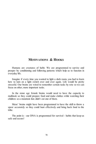 70
MOTIVATIONS & HOOKS
Humans are creatures of habit. We are programmed to survive and
prosper by conditioning and following patterns which help us to function in
everyday life.
Imagine if every time you wanted to light a dark room, you had to learn
how to turn on a light switch over and over again. Life would be pretty
stressful. Our brains are wired to remember certain tasks by rote so we can
focus on other, more important tasks.
In the stone age female brains would need to have the capacity to
multitask so they could prepare food and make clothes while watching their
children so a mountain lion didn't eat one of them.
Mens’ brains might have been programmed to have the skill to throw a
spear accurately so they could hunt effectively and bring back food to the
tribe.
The point is - our DNA is programmed for survival - habits that keep us
safe and secure!
 