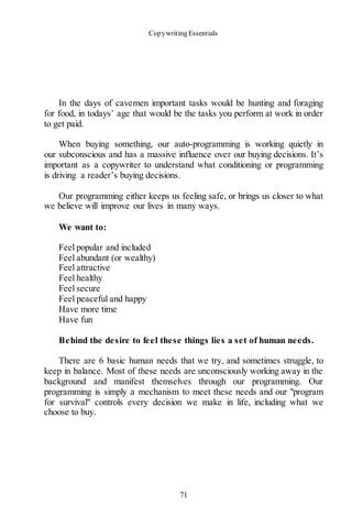 Copywriting Essentials
71
In the days of cavemen important tasks would be hunting and foraging
for food, in todays’ age that would be the tasks you perform at work in order
to get paid.
When buying something, our auto-programming is working quietly in
our subconscious and has a massive influence over our buying decisions. It’s
important as a copywriter to understand what conditioning or programming
is driving a reader’s buying decisions.
Our programming either keeps us feeling safe, or brings us closer to what
we believe will improve our lives in many ways.
We want to:
Feel popular and included
Feel abundant (or wealthy)
Feel attractive
Feel healthy
Feel secure
Feel peaceful and happy
Have more time
Have fun
Behind the desire to feel these things lies a set of human needs.
There are 6 basic human needs that we try, and sometimes struggle, to
keep in balance. Most of these needs are unconsciously working away in the
background and manifest themselves through our programming. Our
programming is simply a mechanism to meet these needs and our "program
for survival" controls every decision we make in life, including what we
choose to buy.
 