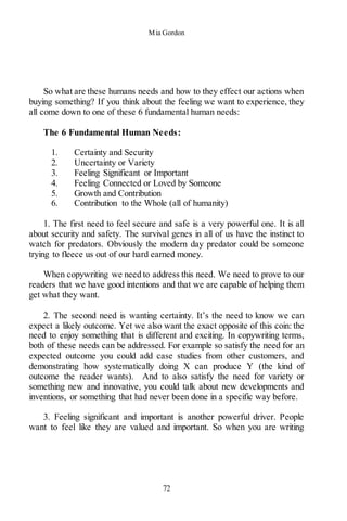 Mia Gordon
72
So what are these humans needs and how to they effect our actions when
buying something? If you think about the feeling we want to experience, they
all come down to one of these 6 fundamental human needs:
The 6 Fundamental Human Needs:
1. Certainty and Security
2. Uncertainty or Variety
3. Feeling Significant or Important
4. Feeling Connected or Loved by Someone
5. Growth and Contribution
6. Contribution to the Whole (all of humanity)
1. The first need to feel secure and safe is a very powerful one. It is all
about security and safety. The survival genes in all of us have the instinct to
watch for predators. Obviously the modern day predator could be someone
trying to fleece us out of our hard earned money.
When copywriting we need to address this need. We need to prove to our
readers that we have good intentions and that we are capable of helping them
get what they want.
2. The second need is wanting certainty. It’s the need to know we can
expect a likely outcome. Yet we also want the exact opposite of this coin: the
need to enjoy something that is different and exciting. In copywriting terms,
both of these needs can be addressed. For example so satisfy the need for an
expected outcome you could add case studies from other customers, and
demonstrating how systematically doing X can produce Y (the kind of
outcome the reader wants). And to also satisfy the need for variety or
something new and innovative, you could talk about new developments and
inventions, or something that had never been done in a specific way before.
3. Feeling significant and important is another powerful driver. People
want to feel like they are valued and important. So when you are writing
 