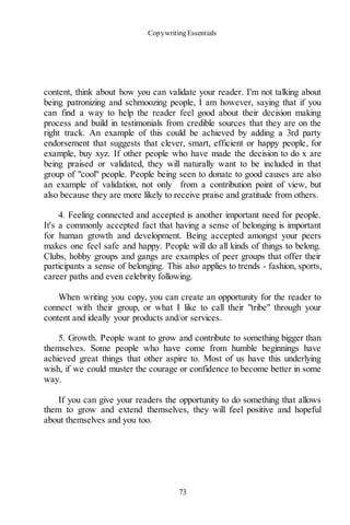 Copywriting Essentials
73
content, think about how you can validate your reader. I'm not talking about
being patronizing and schmoozing people, I am however, saying that if you
can find a way to help the reader feel good about their decision making
process and build in testimonials from credible sources that they are on the
right track. An example of this could be achieved by adding a 3rd party
endorsement that suggests that clever, smart, efficient or happy people, for
example, buy xyz. If other people who have made the decision to do x are
being praised or validated, they will naturally want to be included in that
group of "cool" people. People being seen to donate to good causes are also
an example of validation, not only from a contribution point of view, but
also because they are more likely to receive praise and gratitude from others.
4. Feeling connected and accepted is another important need for people.
It's a commonly accepted fact that having a sense of belonging is important
for human growth and development. Being accepted amongst your peers
makes one feel safe and happy. People will do all kinds of things to belong.
Clubs, hobby groups and gangs are examples of peer groups that offer their
participants a sense of belonging. This also applies to trends - fashion, sports,
career paths and even celebrity following.
When writing you copy, you can create an opportunity for the reader to
connect with their group, or what I like to call their "tribe" through your
content and ideally your products and/or services.
5. Growth. People want to grow and contribute to something bigger than
themselves. Some people who have come from humble beginnings have
achieved great things that other aspire to. Most of us have this underlying
wish, if we could muster the courage or confidence to become better in some
way.
If you can give your readers the opportunity to do something that allows
them to grow and extend themselves, they will feel positive and hopeful
about themselves and you too.
 