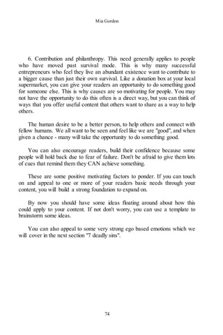 Mia Gordon
74
6. Contribution and philanthropy. This need generally applies to people
who have moved past survival mode. This is why many successful
entrepreneurs who feel they live an abundant existence want to contribute to
a bigger cause than just their own survival. Like a donation box at your local
supermarket, you can give your readers an opportunity to do something good
for someone else. This is why causes are so motivating for people. You may
not have the opportunity to do this often is a direct way, but you can think of
ways that you offer useful content that others want to share as a way to help
others.
The human desire to be a better person, to help others and connect with
fellow humans. We all want to be seen and feel like we are "good", and when
given a chance - many will take the opportunity to do something good.
You can also encourage readers, build their confidence because some
people will hold back due to fear of failure. Don't be afraid to give them lots
of cues that remind them they CAN achieve something.
These are some positive motivating factors to ponder. If you can touch
on and appeal to one or more of your readers basic needs through your
content, you will build a strong foundation to expand on.
By now you should have some ideas floating around about how this
could apply to your content. If not don't worry, you can use a template to
brainstorm some ideas.
You can also appeal to some very strong ego based emotions which we
will cover in the next section "7 deadly sins".
 