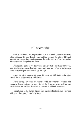 75
7 DEADLY SINS
Most of the time - as cringeworthy as it is to admit - humans are very
often motivated by ego. People want stuff or services for lots of different
reasons, but you can just about guarantee that at least some of their reasoning
will come down to ego in some form.
Writing sales copy as we know is a creative but also planned process.
You need to cover many bases to make sure your copy takes people though
all the processes you want them to go through.
It can be tricky sometimes trying to come up with ideas to tie your
content into a readers needs, and desires.
When looking for ways to resonate with an audiences’ desires and
concerns though content, you can refer to the 6 human needs and you can
also borrow from some of the oldest motivators in the book - literally!
I’m referring to the Seven Deadly Sins mentioned in the Bible:. They are
pride, envy, lust, anger, greed and sloth.
 