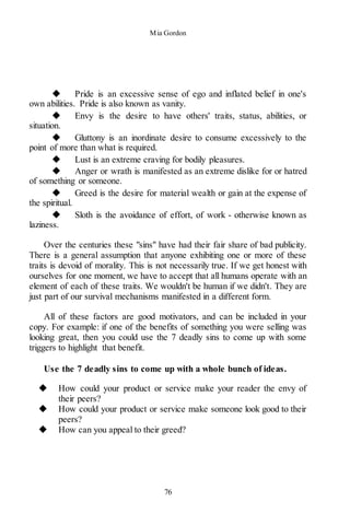 Mia Gordon
76
◆ Pride is an excessive sense of ego and inflated belief in one's
own abilities. Pride is also known as vanity.
◆ Envy is the desire to have others' traits, status, abilities, or
situation.
◆ Gluttony is an inordinate desire to consume excessively to the
point of more than what is required.
◆ Lust is an extreme craving for bodily pleasures.
◆ Anger or wrath is manifested as an extreme dislike for or hatred
of something or someone.
◆ Greed is the desire for material wealth or gain at the expense of
the spiritual.
◆ Sloth is the avoidance of effort, of work - otherwise known as
laziness.
Over the centuries these "sins" have had their fair share of bad publicity.
There is a general assumption that anyone exhibiting one or more of these
traits is devoid of morality. This is not necessarily true. If we get honest with
ourselves for one moment, we have to accept that all humans operate with an
element of each of these traits. We wouldn't be human if we didn't. They are
just part of our survival mechanisms manifested in a different form.
All of these factors are good motivators, and can be included in your
copy. For example: if one of the benefits of something you were selling was
looking great, then you could use the 7 deadly sins to come up with some
triggers to highlight that benefit.
Use the 7 deadly sins to come up with a whole bunch of ideas.
◆ How could your product or service make your reader the envy of
their peers?
◆ How could your product or service make someone look good to their
peers?
◆ How can you appeal to their greed?
 