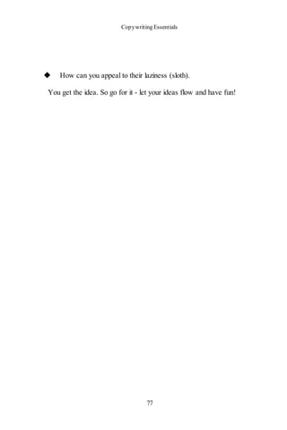 Copywriting Essentials
77
◆ How can you appeal to their laziness (sloth).
You get the idea. So go for it - let your ideas flow and have fun!
 