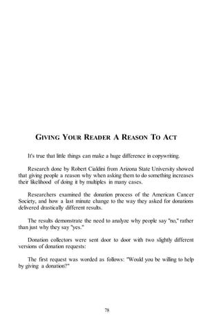 78
GIVING YOUR READER A REASON TO ACT
It's true that little things can make a huge difference in copywriting.
Research done by Robert Cialdini from Arizona State University showed
that giving people a reason why when asking them to do something increases
their likelihood of doing it by multiples in many cases.
Researchers examined the donation process of the American Cancer
Society, and how a last minute change to the way they asked for donations
delivered drastically different results.
The results demonstrate the need to analyze why people say "no," rather
than just why they say "yes."
Donation collectors were sent door to door with two slightly different
versions of donation requests:
The first request was worded as follows: "Would you be willing to help
by giving a donation?"
 