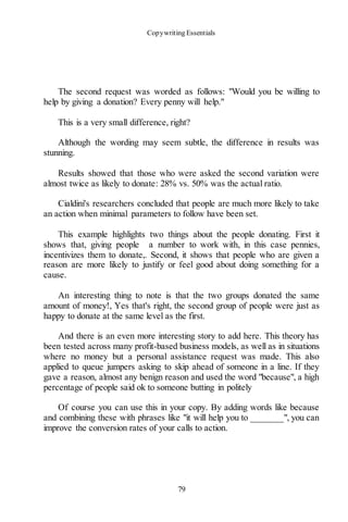 Copywriting Essentials
79
The second request was worded as follows: "Would you be willing to
help by giving a donation? Every penny will help."
This is a very small difference, right?
Although the wording may seem subtle, the difference in results was
stunning.
Results showed that those who were asked the second variation were
almost twice as likely to donate: 28% vs. 50% was the actual ratio.
Cialdini's researchers concluded that people are much more likely to take
an action when minimal parameters to follow have been set.
This example highlights two things about the people donating. First it
shows that, giving people a number to work with, in this case pennies,
incentivizes them to donate,. Second, it shows that people who are given a
reason are more likely to justify or feel good about doing something for a
cause.
An interesting thing to note is that the two groups donated the same
amount of money!, Yes that's right, the second group of people were just as
happy to donate at the same level as the first.
And there is an even more interesting story to add here. This theory has
been tested across many profit-based business models, as well as in situations
where no money but a personal assistance request was made. This also
applied to queue jumpers asking to skip ahead of someone in a line. If they
gave a reason, almost any benign reason and used the word "because", a high
percentage of people said ok to someone butting in politely
Of course you can use this in your copy. By adding words like because
and combining these with phrases like "it will help you to _______", you can
improve the conversion rates of your calls to action.
 