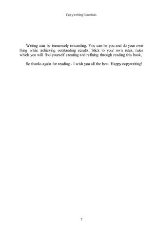 Copywriting Essentials
7
Writing can be immensely rewarding. You can be you and do your own
thing while achieving outstanding results. Stick to your own rules, rules
which you will find yourself creating and refining through reading this book,
So thanks again for reading - I wish you all the best. Happy copywriting!
 