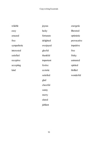 Copywriting Essentials
91
reliable joyous energetic
easy lucky liberated
amazed fortunate optimistic
free delighted provocative
sympathetic overjoyed impulsive
interested gleeful free
satisfied thankful frisky
receptive important animated
accepting festive spirited
kind ecstatic thrilled
satisfied wonderful
glad
cheerful
sunny
merry
elated
jubilant
 