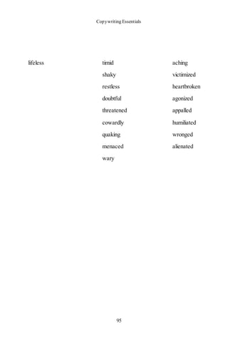 Copywriting Essentials
95
lifeless timid aching
shaky victimized
restless heartbroken
doubtful agonized
threatened appalled
cowardly humiliated
quaking wronged
menaced alienated
wary
 