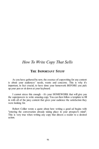96
How To Write Copy That Sells
THE IMPORTANT STUFF
As you have gathered by now, the essence of copywriting for any content
is about your audiences’ needs, wants and concerns. This is why it's
important, in fact crucial, to have done your homework BEFORE you pick
up your pen or sit down at your keyboard.
I cannot stress this enough - it's your HOMEWORK that will give you
the superpowers to write amazing copy. You can then follow a template to fill
in with all of the juicy content that gives your audience the satisfaction they
were looking for.
Robert Collier wrote a quote about how writing a good ad begins with
"entering the conversation already taking place in your prospect's mind".
This is very true when writing any copy that directs a reader to a desired
action.
 