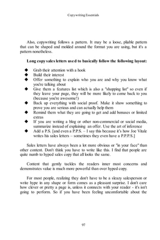 Copywriting Essentials
97
Also, copywriting follows a pattern. It may be a loose, pliable pattern
that can be shaped and molded around the format you are using, but it's a
pattern nonetheless.
Long copy sales letters used to basically follow the following layout:
◆ Grab their attention with a hook
◆ Build their interest
◆ Offer something to explain who you are and why you know what
you're talking about
◆ Give them a features list which is also a "shopping list" so even if
they leave your page, they will be more likely to come back to you
(because you're awesome!)
◆ Back up everything with social proof. Make it show something to
prove you are serious and can actually help them
◆ Remind them what they are going to get and add bonuses or limited
extras
◆ If you are writing a blog or other non-commercial or social media,
summarize instead of explaining an offer. Use the art of inference
◆ Add a P.S. [and even a P.P.S. – I say this because it’s how Joe Vitale
writes his sales letters – sometimes they even have a P.P.P.S.]
Sales letters have always been a lot more obvious or "in your face" than
other content. Don't think you have to write like this. I find that people are
quite numb to hyped sales copy that all looks the same.
Content that gently tackles the readers inner most concerns and
demonstrates value is much more powerful than over hyped copy.
For most people, realizing they don't have to be a sleazy salesperson or
write hype in any shape or form comes as a pleasant surprise. I don't care
how clever or pretty a page is, unless it connects with your reader - it's isn't
going to perform. So if you have been feeling uncomfortable about the
 