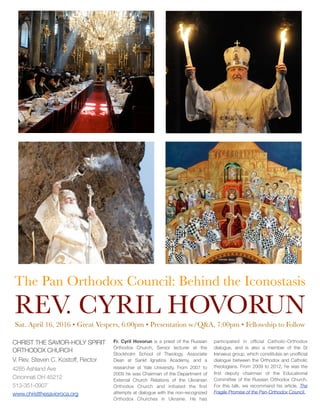 The Pan Orthodox Council: Behind the Iconostasis
REV. CYRIL HOVORUN
Sat. April 16, 2016 • Great Vespers, 6:00pm • Presentation w/Q&A, 7:00pm • Fellowship to Follow
CHRIST THE SAVIOR-HOLY SPIRIT
ORTHODOX CHURCH
V. Rev. Steven C. Kostoff, Rector
4285 Ashland Ave
Cincinnati OH 45212
513-351-0907
www.christthesavioroca.org
Fr. Cyril Hovorun is a priest of the Russian
Orthodox Church, Senior lecturer at the
Stockholm School of Theology, Associate
Dean at Sankt Ignatios Academy, and a
researcher at Yale University. From 2007 to
2009 he was Chairman of the Department of
External Church Relations of the Ukrainian
Orthodox Church and initiated the ﬁrst
attempts at dialogue with the non-recognized
Orthodox Churches in Ukraine. He has
participated in ofﬁcial Catholic-Orthodox
dialogue, and is also a member of the St
Irenaeus group, which constitutes an unofﬁcial
dialogue between the Orthodox and Catholic
theologians. From 2009 to 2012, he was the
ﬁrst deputy chairman of the Educational
Committee of the Russian Orthodox Church.
For this talk, we recommend his article, The
Fragile Promise of the Pan-Orthodox Council.
 