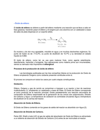- Óxido de etileno
El óxido de etileno se obtiene a partir del etileno mediante una reacción que se lleva a cabo en
fase gaseosa, haciendo pasar el etileno y el oxígeno por una columna con un catalizador a base
de sales de plata dispersas en un soporte sólido.
Es incoloro y de olor muy agradable, miscible en agua y en muchos disolventes orgánicos. Su
punto de fusión es de -113,3ºC, su punto de ebullición de 10,7ºC y su densidad en estado
líquido es 0,882.
El óxido de etileno, como tal, se usa para madurar fruta, como agente esterilizante,
desinfectante, herbicida y fumigante. Sus aplicaciones como materia prima son innumerables,
siendo su derivado más importante el etilenglicol.
Procesos de la producción de óxido de etileno
Las tecnologías publicadas por las tres compañías líderes en la producción de Oxido de
Etileno empleando Oxígeno como oxidante presentan similitudes entre si.
El proceso se compone en todos los casos por cuatro etapas constituyentes:
Oxidación.
Etileno, Oxígeno y gas de reciclo se comprimen e ingresan a un reactor o tren de reactores
multitubulares (1), empleando un catalizador a base de Plata. El Oxido de Etileno corresponde
al único producto de la reacción principal. Existe paralelamente una reacción secundaria de
combustión de Etileno responsable de la generación de los únicos dos subproductos, Dióxido
de Carbono y Agua. La temperatura de oxidación es controlada circulando Agua a temperatura
de ebullición en la camisa del reactor.
Absorción de Oxido de Etileno.
El Oxido de Etileno contenido en los gases de salida del reactor es absorbido con Agua (2).
Absorción de Dióxido de Carbono.
Parte (SD, Shell) o todo (UC) el gas de salida del absorbedor de Oxido de Etileno es alimentado
a un sistema de absorción de Dióxido de Carbono (3,4) antes de ser recirculado al reactor.
 