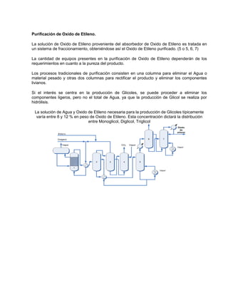 Purificación de Oxido de Etileno.
La solución de Oxido de Etileno proveniente del absorbedor de Oxido de Etileno es tratada en
un sistema de fraccionamiento, obteniéndose así el Oxido de Etileno purificado. (5 o 5, 6, 7)
La cantidad de equipos presentes en la purificación de Oxido de Etileno dependerán de los
requerimientos en cuanto a la pureza del producto.
Los procesos tradicionales de purificación consisten en una columna para eliminar el Agua o
material pesado y otras dos columnas para rectificar el producto y eliminar los componentes
livianos.
Si el interés se centra en la producción de Glicoles, se puede proceder a eliminar los
componentes ligeros, pero no el total de Agua, ya que la producción de Glicol se realiza por
hidrólisis.
La solución de Agua y Oxido de Etileno necesaria para la producción de Glicoles típicamente
varía entre 8 y 12 % en peso de Oxido de Etileno. Esta concentración dictará la distribución
entre Monoglicol, Diglicol, Triglicol
 