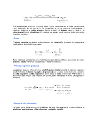 El acetaldehído es un líquido incoloro y volátil, con un penetrante olor a frutas. Es importante
como intermedio en la fabricación de numerosos productos químicos, medicamentos y
plásticos, incluidos el ácido etanoico (ácido acético), el butanol (alcohol butílico), el
tricloroetanal (cloral) y la piridina. Es miscible con agua y con la mayoría de los disolventes
orgánicos comunes.
- Etanol
El etanol industrial se obtiene en la actualidad por hidratación de etileno en presencia de
catalizador de ácido fosfórico en celita.
Tiene modestas aplicaciones como materia prima para ésteres etílicos, disolventes, productos
de baño y tocador y diversas aplicaciones de menor importancia.
- Aldehído propiónico (propanal)
La reacción oxo con etileno produce aldehído propiónico (propanal). El aldehído propiónico
puede reducirse al alcohol n-propílico (1-propanol) que se utiliza como disolvente u oxidarse
a ácido propiónico (ácido propanoico) cuyas sales de sodio o calcio son inhibidores de la
descomposición del pan y se emplean, en general, como inhibidores de moho y fungicidas de
alimentos.
- Cloruro de etilo (cloroetano)
La mayor parte de la producción de cloruro de etilo (cloroetano) se obtiene mediante la
adición en fase líquida de HCl a etileno con catalizador de AlCl3.
 