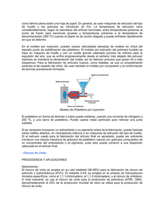como lámina plana sobre una hoja de papel. En general, se usan máquinas de extrusión del tipo
de husillo y los gránulos se introducen en frío. La temperatura de extrusión varía
considerablemente, según la naturaleza del artículo terminado, entre temperaturas próximas al
punto de fusión para secciones gruesas y temperaturas próximas a la temperatura de
descomposición (300 ºC) cuando el objeto es de acción delgada y puede enfriarse rápidamente
sin que se deforme.
En el moldeo por inyección, pueden usarse velocidades elevadas de moldeo en virtud del
elevado punto de solidificación del polietileno. El moldeo por extrusión del polímero fundido se
hace en máquina de husillo y con un molde grande calentado provisto de orificios para la
expulsión del aire, que se enfría progresivamente desde el extremo más alejado del extrusor
mientras se mantiene la alimentación del molde; así se fabrican artículos que pesan 45 o más
kilogramos. Para la fabricación de artículos huecos, como botellas, se usa un procedimiento
parecido al de soplado del vidrio. Se usan también el moldeo por compresión y la conformación
de láminas previamente formadas.
Moldeo de Polietileno por inyección
El polietileno en forma de láminas o tubos puede soldarse, usando una corriente de nitrógeno a
200 ºC, y una barra de polietileno. Puede usarse metal perforado para reforzar una junta
soldada.
Si es necesario incorporar un antioxidante o un pigmento antes de la fabricación, puede hacerse
sobre rodillos abiertos, en mezcladores internos o en máquinas de extrusión del tipo de husillo.
Si el extrusor usado para la fabricación del artículo final es apropiado, puede ser suficiente
introducir una mezcla mecánica de gránulos de polietileno natural con gránulos compuestos de
un concentrado del antioxidante o el pigmento, pues esto puede conducir a una dispersión
adecuada en el artículo final.
- Cloruro de vinilo
PROCEDENCIA Y APLICACIONES
Aplicaciones:
El cloruro de vinilo se emplea en su casi totalidad (96-98%) para la fabricación de cloruro de
polivinilo o polivinilcloruro (PVC). El restante 2-4% se emplea en la síntesis de hidrocarburos
clorados específicos, como el 1,1,1-tricloroetano; el 1,1,2-tricloroetano, y el cloruro de vinilideno.
A nivel industrial, se usa el cloruro de vinilo para la producción de polímeros (ATRI, 1985).
Aproximadamente el 25% de la producción mundial de cloro se utiliza para la producción de
cloruro de vinilo.
 