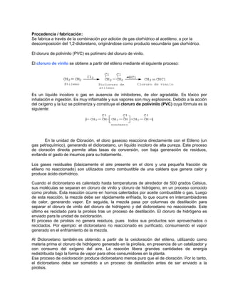 Procedencia / fabricación:
Se fabrica a través de la combinación por adición de gas clorhídrico al acetileno, o por la
descomposición del 1,2-dicloretano, originándose como producto secundario gas clorhídrico.
El cloruro de polivinilo (PVC) es polímero del cloruro de vinilo.
El cloruro de vinilo se obtiene a partir del etileno mediante el siguiente proceso:
Es un líquido incoloro o gas en ausencia de inhibidores, de olor agradable. Es tóxico por
inhalación e ingestión. Es muy inflamable y sus vapores son muy explosivos. Debido a la acción
del oxígeno y la luz se polimeriza y constituye el cloruro de polivinilo (PVC) cuya fórmula es la
siguiente:
En la unidad de Cloración, el cloro gaseoso reacciona directamente con el Etileno (un
gas petroquímico), generando el dicloroetano, un líquido incoloro de alta pureza. Este proceso
de cloración directa permite altas tasas de conversión, con baja generación de residuos,
evitando el gasto de insumos para su tratamiento.
Los gases residuales (básicamente el aire presente en el cloro y una pequeña fracción de
etileno no reaccionado) son utilizados como combustible de una caldera que genera calor y
produce ácido clorhídrico.
Cuando el dicloroetano es calentado hasta temperaturas de alrededor de 500 grados Celsius,
sus moléculas se separan en cloruro de vinilo y cloruro de hidrógeno, en un proceso conocido
como pirolisis. Esta reacción ocurre en hornos calentados por aceite combustible o gas. Luego
de esta reacción, la mezcla debe ser rápidamente enfriada, lo que ocurre en intercambiadores
de calor, generando vapor. En seguida, la mezcla pasa por columnas de destilación para
separar el cloruro de vinilo del cloruro de hidrógeno y del dicloroetano no reaccionado. Este
último es reciclado para la pirolisis tras un proceso de destilación. El cloruro de hidrógeno es
enviado para la unidad de oxicloración.
El proceso de pirolisis no genera residuos, pues todos sus productos son aprovechados o
reciclados. Por ejemplo: el dicloroetano no reaccionado es purificado, consumiendo el vapor
generado en el enfriamiento de la mezcla.
Al Dicloroetano también es obtenido a partir de la oxicloración del etileno, utilizando como
materia prima el cloruro de hidrógeno generado en la pirolisis, en presencia de un catalizador y
con consumo del oxígeno del aire. La reacción libera grandes cantidades de energía
redistribuida bajo la forma de vapor para otros consumidores en la planta.
Ese proceso de oxicloración produce dicloroetano menos puro que el de cloración. Por lo tanto,
el dicloroetano debe ser sometido a un proceso de destilación antes de ser enviado a la
pirolisis.
 