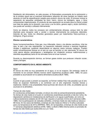 Destilación del dicloroetano: en este proceso, el Dicloroetano proveniente de la oxicloración y
de la pirolisis (igual que el eventual dicloroetano adquirido de otras fuentes) es tratado para
alcanzar el nivel de especificación exigido para producir cloruro de vinilo. El proceso incluye la
separación de pequeñas cantidades de cloro, hierro, cloruro de hidrógeno, agua, y otros
componentes órganoclorados. El producto de esa separación es enviado para la misma unidad
que trata los gases de la cloración, que como y se ha dicho, genera vapor y ácido clorhídrico,
que puede ser vendido o utilizado internamente.
Como se observa, todos los procesos son ambientalmente eficaces, porque todo ha sido
diseñado para recuperar calor y vender o reciclar internamente los productos obtenidos.
Además de eso, todos los efluentes generados pasan por tratamientos físico-químicos y
biológicos. (Figura anexa)
Efectos característicos
Seres humanos/mamíferos: Este gas, muy inflamable, tóxico y de efectos narcóticos, irrita los
ojos, la piel y las vías respiratorias. La exposición reiterada conduce a lesiones hepáticas,
renales y esplénicas, pudiendo desarrollarse en algunos casos tumores malignos. Pueden
existir concentraciones tóxicas en el aire sin que se perciba un olor alarmante. El cloruro de
vinilo ejerce efectos cancerígenos y teratógenos (su inhalación produce malformaciones y
distrofias esqueléticas) tanto en los animales como en el ser humano.
Durante su descomposición térmica, se forman gases ácidos que producen irritación ocular,
nasal y faríngea.
COMPORTAMIENTO EN EL MEDIO AMBIENTE
Agua:
El cloruro de vinilo es muy persistente en el agua, si no se evapora. Sin embargo, hasta el
momento no se conocen efectos nocivos sobre organismos acuáticos (UBA, 1986). Es poco
probable su acumulación en la cadena alimentaria acuática (BUA 1989).
Aire:
Cuando el gas puesto a presión se expande, se forman nieblas frías más pesadas que el aire.
Éstas se evaporan fácilmente y se combinan con el aire originando mezclas tóxicas y
explosivas. Debido a las propiedades físico-químicas del cloruro de vinilo, es probable que se
acumule en la atmósfera.
Tiempo de vida media:
En condiciones ambientales normales, el cloruro de vinilo es extraordinariamente persistente.
Su tiempo de vida media en el suelo en condiciones anaeróbicas asciende a más de 2 años. Su
degradación aeróbica en instalaciones de clarificación y en aguas superficiales, así como en
cultivos bacterianos aislados de 20-120 mg/l, requiere un período mínimo de 5 semanas (UBA,
1986). Con la participación de radicales oxhidrilos, el tiempo medio de vida media se reduce a
66 horas. En los casos de hidrólisis, el tiempo de vida media es inferior a 10 años (calculado
para una temperatura de 25°C) (RIPPEN, 1991). En la troposfera, el tiempo de vida media es de
11 semanas (degradación abiótica) (ATRI, 1985). La BUA (1989) informa sobre un promedio de
tiempo de vida media que oscila entre 2,2 y 2,7 días.
El cloruro de polivinilo (PVC)
 