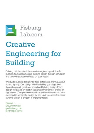 Creative
Engineering for
Building
Fisbang Lab has aim to be creative engineering solution for
building. Our specialities are building design through simulation
and tailored application based on your needs.
We divide building design into three categories, thermal, acous-
tic and lighting. Our design teams can help you to get best
thermal comfort, great sound and well lighting design. Every
design will based on best in sustainability in term of energy or
logical cost. Complicated calculation will be delivered into sim-
ple report in schematic design (or any kind you needs) to make
sure the design is smooth in implementation.
Contact :
Giovani Haryadi
gio@fisbang.com
0812-9406-4222
.
Fisbang
Lab.com
 