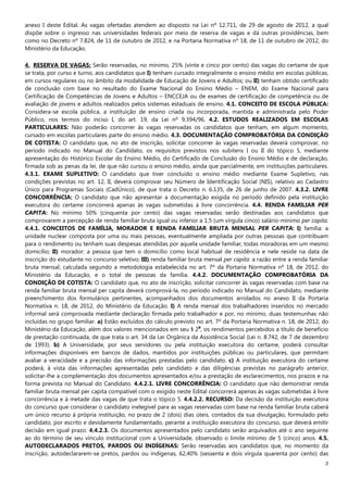 2
anexo I deste Edital. As vagas ofertadas atendem ao disposto na Lei nº 12.711, de 29 de agosto de 2012, a qual
dispõe sobre o ingresso nas universidades federais por meio de reserva de vagas e dá outras providências, bem
como no Decreto nº 7.824, de 11 de outubro de 2012, e na Portaria Normativa nº 18, de 11 de outubro de 2012, do
Ministério da Educação.
4. RESERVA DE VAGAS: Serão reservadas, no mínimo, 25% (vinte e cinco por cento) das vagas do certame de que
se trata, por curso e turno, aos candidatos que I) tenham cursado integralmente o ensino médio em escolas públicas,
em cursos regulares ou no âmbito da modalidade de Educação de Jovens e Adultos; ou II) tenham obtido certificado
de conclusão com base no resultado do Exame Nacional do Ensino Médio – ENEM, do Exame Nacional para
Certificação de Competências de Jovens e Adultos – ENCCEJA ou de exames de certificação de competência ou de
avaliação de jovens e adultos realizados pelos sistemas estaduais de ensino. 4.1. CONCEITO DE ESCOLA PÚBLICA:
Considera-se escola pública, a instituição de ensino criada ou incorporada, mantida e administrada pelo Poder
Público, nos termos do inciso I, do art. 19, da Lei nº 9.394/96. 4.2. ESTUDOS REALIZADOS EM ESCOLAS
PARTICULARES: Não poderão concorrer às vagas reservadas os candidatos que tenham, em algum momento,
cursado em escolas particulares parte do ensino médio. 4.3. DOCUMENTAÇÃO COMPROBATÓRIA DA CONDIÇÃO
DE COTISTA: O candidato que, no ato de inscrição, solicitar concorrer às vagas reservadas deverá comprovar, no
período indicado no Manual do Candidato, os requisitos previstos nos subitens I ou II do tópico 5, mediante
apresentação do Histórico Escolar do Ensino Médio, do Certificado de Conclusão do Ensino Médio e de declaração,
firmada sob as penas da lei, de que não cursou o ensino médio, ainda que parcialmente, em instituições particulares.
4.3.1. EXAME SUPLETIVO: O candidato que tiver concluído o ensino médio mediante Exame Supletivo, nas
condições previstas no art. 12, II, deverá comprovar seu Número de Identificação Social (NIS), relativo ao Cadastro
Único para Programas Sociais (CadÚnico), de que trata o Decreto n. 6.135, de 26 de junho de 2007. 4.3.2. LIVRE
CONCORRÊNCIA: O candidato que não apresentar a documentação exigida no período definido pela instituição
executora do certame concorrerá apenas às vagas submetidas à livre concorrência. 4.4. RENDA FAMILIAR PER
CAPITA: No mínimo 50% (cinquenta por cento) das vagas reservadas serão destinadas aos candidatos que
comprovarem a percepção de renda familiar bruta igual ou inferior a 1,5 (um vírgula cinco) salário-mínimo per capita.
4.4.1. CONCEITOS DE FAMÍLIA, MORADOR E RENDA FAMILIAR BRUTA MENSAL PER CAPITA: I) família: a
unidade nuclear composta por uma ou mais pessoas, eventualmente ampliada por outras pessoas que contribuam
para o rendimento ou tenham suas despesas atendidas por aquela unidade familiar, todas moradoras em um mesmo
domicílio; II) morador: a pessoa que tem o domicílio como local habitual de residência e nele reside na data de
inscrição do estudante no concurso seletivo; III) renda familiar bruta mensal per capita: a razão entre a renda familiar
bruta mensal, calculada segundo a metodologia estabelecida no art. 7º da Portaria Normativa nº 18, de 2012, do
Ministério da Educação, e o total de pessoas da família. 4.4.2. DOCUMENTAÇÃO COMPROBATÓRIA DA
CONDIÇÃO DE COTISTA: O candidato que, no ato de inscrição, solicitar concorrer às vagas reservadas com base na
renda familiar bruta mensal per capita deverá comprová-la, no período indicado no Manual do Candidato, mediante
preenchimento dos formulários pertinentes, acompanhados dos documentos arrolados no anexo II da Portaria
Normativa n. 18, de 2012, do Ministério da Educação. I) A renda mensal dos trabalhadores inseridos no mercado
informal será comprovada mediante declaração firmada pelo trabalhador e por, no mínimo, duas testemunhas não
incluídas no grupo familiar. a) Estão excluídos do cálculo previsto no art. 7º da Portaria Normativa n. 18, de 2012, do
Ministério da Educação, além dos valores mencionados em seu § 2
o
, os rendimentos percebidos a título de benefício
de prestação continuada, de que trata o art. 34 da Lei Orgânica da Assistência Social (Lei n. 8.742, de 7 de dezembro
de 1993). b) A Universidade, por seus servidores ou pela instituição executora do certame, poderá consultar
informações disponíveis em bancos de dados, mantidos por instituições públicas ou particulares, que permitam
avaliar a veracidade e a precisão das informações prestadas pelo candidato. c) A instituição executora do certame
poderá, à vista das informações apresentadas pelo candidato e das diligências previstas no parágrafo anterior,
solicitar-lhe a complementação dos documentos apresentados e/ou a prestação de esclarecimentos, nos prazos e na
forma prevista no Manual do Candidato. 4.4.2.1. LIVRE CONCORRÊNCIA: O candidato que não demonstrar renda
familiar bruta mensal per capita compatível com o exigido neste Edital concorrerá apenas às vagas submetidas à livre
concorrência e à metade das vagas de que trata o tópico 5. 4.4.2.2. RECURSO: Da decisão da instituição executora
do concurso que considerar o candidato inelegível para as vagas reservadas com base na renda familiar bruta caberá
um único recurso à própria instituição, no prazo de 2 (dois) dias úteis, contados da sua divulgação, formulado pelo
candidato, por escrito e devidamente fundamentado, perante a instituição executora do concurso, que deverá emitir
decisão em igual prazo. 4.4.2.3. Os documentos apresentados pelo candidato serão arquivados até o ano seguinte
ao do término de seu vínculo institucional com a Universidade, observado o limite mínimo de 5 (cinco) anos. 4.5.
AUTODECLARADOS PRETOS, PARDOS OU INDÍGENAS: Serão reservadas aos candidatos que, no momento da
inscrição, autodeclararem-se pretos, pardos ou indígenas, 62,40% (sessenta e dois vírgula quarenta por cento) das
 