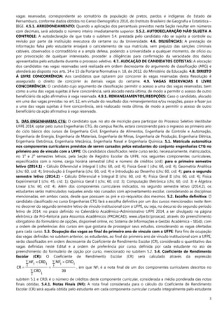 3
vagas reservadas, correspondente ao somatório da população de pretos, pardos e indígenas do Estado de
Pernambuco, conforme dados obtidos no Censo Demográfico 2010, do Instituto Brasileiro de Geografia e Estatística –
IBGE. 4.5.1. ARREDONDAMENTO: Quando a aplicação dos percentuais previstos nesta Seção resultar em números
com decimais, será adotado o número inteiro imediatamente superior. 5.5.2. AUTODECLARAÇÃO NÃO SUJEITA A
CONTROLE: A autodeclaração de que trata o subitem 5.4. prestada pelo candidato não se sujeita a controle ou
revisão por parte da instituição executora do certame ou da Universidade. 4.6. DILIGÊNCIAS: A prestação de
informação falsa pelo estudante ensejará o cancelamento de sua matrícula, sem prejuízo das sanções criminais
cabíveis, observados o contraditório e a ampla defesa, podendo a Universidade a qualquer momento, de ofício ou
por provocação de qualquer interessado, proceder a diligências para confirmação da veracidade dos dados
apresentados pelo estudante durante o processo seletivo. 4.7. ALOCAÇÃO DE CANDIDATOS COTISTAS: A alocação
dos candidatos nas vagas reservadas será realizada em ordem decrescente do argumento de classificação (ARG) e
atenderá ao disposto nos arts. 14 e 15 da Portaria Normativa n. 18, de 2012, do Ministério da Educação. 4.8. DIREITO
À LIVRE CONCORRÊNCIA: Aos candidatos que optarem por concorrer às vagas reservadas desta Resolução é
assegurado o direito de concorrer às demais vagas do certame. 4.9. VAGAS RESERVADAS E LIVRE
CONCORRÊNCIA: O candidato cujo argumento de classificação permitir o acesso a uma das vagas reservadas, bem
como a uma das vagas sujeitas à livre concorrência, será alocado nesta última, de modo a permitir o acesso de outro
beneficiário da ação afirmativa à vaga reservada. 4.9.1. REMANEJAMENTOS/REOPÇÕES: Caso o candidato, alocado
em uma das vagas previstas no art. 12, em virtude do resultado dos remanejamentos e/ou reopções, passe a fazer jus
a uma das vagas sujeitas à livre concorrência, será realocado nesta última, de modo a permitir o acesso de outro
beneficiário da ação afirmativa à vaga reservada.
5. DAS ENGENHARIAS CTG: O candidato que, no ato de inscrição para participar do Processo Seletivo Vestibular
UFPE 2014, optar pelo curso Engenharias CTG, do campus Recife, estará concorrendo para o ingresso ao primeiro ano
do ciclo básico dos cursos de Engenharia Civil, Engenharia de Alimentos, Engenharia de Controle e Automação,
Engenharia de Energia, Engenharia de Materiais, Engenharia de Minas, Engenharia de Produção, Engenharia Elétrica,
Engenharia Eletrônica, Engenharia Mecânica, Engenharia Naval e Engenharia Química. 5.1. Matrícula automática
nos componentes curriculares previstos de serem cursados pelos estudantes do conjunto engenharias CTG no
primeiro ano de vínculo com a UFPE: Os candidatos classificados neste curso serão, necessariamente, matriculados,
no 1
o
e 2
o
semestres letivos, pela Seção de Registro Escolar da UFPE, nos seguintes componentes curriculares,
especificados com o nome, carga horária semestral (chs) e número de créditos (crd): para o primeiro semestre
letivo (2014.1) - Cálculo Diferencial e Integral I (chs: 60, crd: 4); Física Geral I (chs: 60, crd: 4); Geometria Analítica
(chs: 60, crd: 4); Introdução à Engenharia (chs: 60, crd: 4) e Introdução ao Desenho (chs: 60, crd: 4); para o segundo
semestre letivo (2014.2) - Cálculo Diferencial e Integral II (chs: 60, crd: 4); Física Geral II (chs: 60, crd: 4); Física
Experimental I (chs: 45, crd: 1); Química Geral I (chs: 60, crd: 3); Computação Eletrônica (chs: 60, crd: 3) e Álgebra
Linear (chs: 60, crd: 4). Além dos componentes curriculares indicados, no segundo semestre letivo (2014.2), os
estudantes serão matriculados naqueles ainda não cursados com aproveitamento escolar, considerando as disciplinas
mencionadas, em ambos casos, desde que possuam os pré e co-requisitos dos mesmos. 5.2. Escolha definitiva: O
candidato classificado no curso Engenharias CTG fará a escolha definitiva por um dos cursos mencionados neste item
no decorrer do segundo semestre letivo de vínculo institucional com a UFPE, ou seja, no decurso do segundo período
letivo de 2014, no prazo definido no Calendário Acadêmico-Administrativo UFPE 2014, a ser divulgado na página
eletrônica da Pró-Reitoria para Assuntos Acadêmicos (PROACAD), www.ufpe.br/proacad, através do preenchimento
obrigatório do formulário de opções, disponível online, no Sistema de Informações e Gestão Acadêmica - SIG@, com
a ordem de preferências dos cursos em que gostaria de prosseguir seus estudos, considerando as vagas ofertadas
para cada curso. 5.3. Ocupação das vagas ao final do primeiro ano de vínculo com a UFPE: Para fins de ocupação
das vagas definidas no subitem anterior, os estudantes, ao final do primeiro ano de vínculo institucional com a UFPE,
serão classificados em ordem decrescente do Coeficiente de Rendimento Escolar (CR), considerado o quantitativo das
vagas definidas neste Edital e a ordem de preferência por curso, definida por cada estudante no ato de
preenchimento do formulário de opção por curso, mencionado no subitem 5.2. 5.4. Coeficiente de Rendimento
Escolar (CR): O Coeficiente de Rendimento Escolar (CR) será calculado através da expressão
39
i iCRDiNF∑ ×
=
∑
∑ ×
=
i i
CRD
i iCRDiNF
CR , em que NFi é a nota final de um dos componentes curriculares descritos no
subitem 5.1 e CRDi é o número de créditos deste componente curricular, considerada a média ponderada das notas
finais obtidas. 5.4.1. Notas Finais (NF): A nota final considerada para o cálculo do Coeficiente de Rendimento
Escolar (CR) será aquela obtida pelo estudante em cada componente curricular cursado integralmente pelo estudante
 