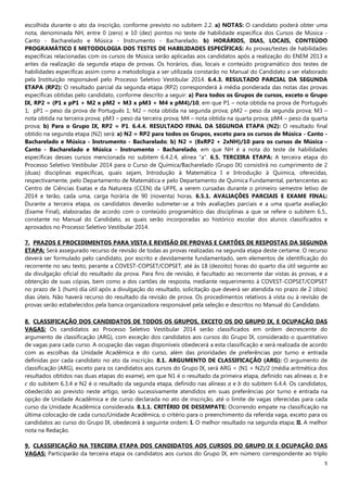 5
escolhida durante o ato da inscrição, conforme previsto no subitem 2.2. a) NOTAS: O candidato poderá obter uma
nota, denominada NH, entre 0 (zero) e 10 (dez) pontos no teste de habilidade específica dos Cursos de Música -
Canto - Bacharelado e Música - Instrumento - Bacharelado. b) HORÁRIOS, DIAS, LOCAIS, CONTEÚDO
PROGRAMÁTICO E METODOLOGIA DOS TESTES DE HABILIDADES ESPECÍFICAS: As provas/testes de habilidades
específicas relacionadas com os cursos de Música serão aplicadas aos candidatos após a realização do ENEM 2013 e
antes da realização da segunda etapa de provas. Os horários, dias, locais e conteúdo programático dos testes de
habilidades específicas assim como a metodologia a ser utilizada constarão no Manual do Candidato a ser elaborado
pela Instituição responsável pelo Processo Seletivo Vestibular 2014. 6.4.3. RESULTADO PARCIAL DA SEGUNDA
ETAPA (RP2): O resultado parcial da segunda etapa (RP2) corresponderá à média ponderada das notas das provas
específicas obtidas pelo candidato, conforme descrito a seguir: a) Para todos os Grupos de cursos, exceto o Grupo
IX, RP2 = (P1 x pP1 + M2 x pM2 + M3 x pM3 + M4 x pM4)/10, em que P1 – nota obtida na prova de Português
1; pP1 – peso da prova de Português 1; M2 – nota obtida na segunda prova; pM2 – peso da segunda prova; M3 –
nota obtida na terceira prova; pM3 – peso da terceira prova; M4 – nota obtida na quarta prova; pM4 – peso da quarta
prova; b) Para o Grupo IX, RP2 = P1. 6.4.4. RESULTADO FINAL DA SEGUNDA ETAPA (N2): O resultado final
obtido na segunda etapa (N2) será: a) N2 = RP2 para todos os Grupos, exceto para os cursos de Música - Canto -
Bacharelado e Música - Instrumento - Bacharelado; b) N2 = (8xRP2 + 2xNH)/10 para os cursos de Música -
Canto - Bacharelado e Música - Instrumento - Bacharelado, em que NH é a nota do teste de habilidades
específicas desses cursos mencionada no subitem 6.4.2.4, alínea “a”. 6.5. TERCEIRA ETAPA: A terceira etapa do
Processo Seletivo Vestibular 2014 para o Curso de Química/Bacharelado (Grupo IX) consistirá no cumprimento de 2
(duas) disciplinas específicas, quais sejam, Introdução à Matemática I e Introdução à Química, oferecidas,
respectivamente, pelo Departamento de Matemática e pelo Departamento de Química Fundamental, pertencentes ao
Centro de Ciências Exatas e da Natureza (CCEN) da UFPE, a serem cursadas durante o primeiro semestre letivo de
2014 e terão, cada uma, carga horária de 90 (noventa) horas. 6.5.1. AVALIAÇÕES PARCIAIS E EXAME FINAL:
Durante a terceira etapa, os candidatos deverão submeter-se a três avaliações parciais e a uma quarta avaliação
(Exame Final), elaboradas de acordo com o conteúdo programático das disciplinas a que se refere o subitem 6.5.,
constante no Manual do Candidato, as quais serão incorporadas ao histórico escolar dos alunos classificados e
aprovados no Processo Seletivo Vestibular 2014.
7. PRAZOS E PROCEDIMENTOS PARA VISTA E REVISÃO DE PROVAS E CARTÕES DE RESPOSTAS DA SEGUNDA
ETAPA: Será assegurado recurso de revisão de todas as provas realizadas na segunda etapa deste certame. O recurso
deverá ser formulado pelo candidato, por escrito e devidamente fundamentado, sem elementos de identificação do
recorrente no seu texto, perante a COVEST-COPSET/COPSET, até às 18 (dezoito) horas do quarto dia útil seguinte ao
da divulgação oficial do resultado da prova. Para fins de revisão, é facultado ao recorrente dar vistas às provas, e a
obtenção de suas cópias, bem como a dos cartões de resposta, mediante requerimento à COVEST-COPSET/COPSET
no prazo de 1 (hum) dia útil após a divulgação do resultado, solicitação que deverá ser atendida no prazo de 2 (dois)
dias úteis. Não haverá recurso do resultado da revisão de prova. Os procedimentos relativos à vista ou à revisão de
provas serão estabelecidos pela banca organizadora responsável pela seleção e descritos no Manual do Candidato.
8. CLASSIFICAÇÃO DOS CANDIDATOS DE TODOS OS GRUPOS, EXCETO OS DO GRUPO IX, E OCUPAÇÃO DAS
VAGAS: Os candidatos ao Processo Seletivo Vestibular 2014 serão classificados em ordem decrescente do
argumento de classificação (ARG), com exceção dos candidatos aos cursos do Grupo IX, considerado o quantitativo
de vagas para cada curso. A ocupação das vagas disponíveis obedecerá a esta classificação e será realizada de acordo
com as escolhas da Unidade Acadêmica e do curso, além das prioridades de preferências por turno e entrada
definidas por cada candidato no ato da inscrição. 8.1. ARGUMENTO DE CLASSIFICAÇÃO (ARG): O argumento de
classificação (ARG), exceto para os candidatos aos cursos do Grupo IX, será ARG = (N1 + N2)/2 (média aritmética dos
resultados obtidos nas duas etapas do exame), em que N1 é o resultado da primeira etapa, definido nas alíneas a, b e
c do subitem 6.3.4 e N2 é o resultado da segunda etapa, definido nas alíneas a e b do subitem 6.4.4. Os candidatos,
obedecido ao previsto neste artigo, serão sucessivamente atendidos em suas preferências por turno e entrada na
opção de Unidade Acadêmica e de curso declarada no ato de inscrição, até o limite de vagas oferecidas para cada
curso da Unidade Acadêmica considerada. 8.1.1. CRITÉRIO DE DESEMPATE: Ocorrendo empate na classificação na
última colocação de cada curso/Unidade Acadêmica, o critério para o preenchimento da referida vaga, exceto para os
candidatos ao curso do Grupo IX, obedecerá à seguinte ordem: I. O melhor resultado na segunda etapa; II. A melhor
nota na Redação.
9. CLASSIFICAÇÃO NA TERCEIRA ETAPA DOS CANDIDATOS AOS CURSOS DO GRUPO IX E OCUPAÇÃO DAS
VAGAS: Participarão da terceira etapa os candidatos aos cursos do Grupo IX, em número correspondente ao triplo
 