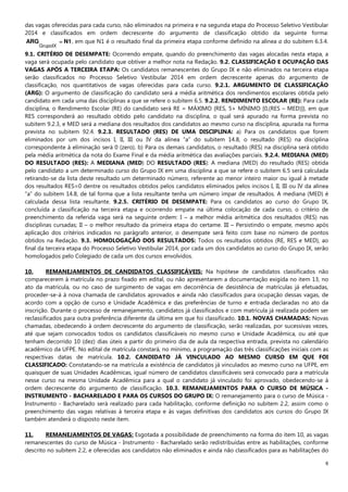 6
das vagas oferecidas para cada curso, não eliminados na primeira e na segunda etapa do Processo Seletivo Vestibular
2014 e classificados em ordem decrescente do argumento de classificação obtido da seguinte forma:
N1ARG =
GrupoIX
, em que N1 é o resultado final da primeira etapa conforme definido na alínea a do subitem 6.3.4.
9.1. CRITÉRIO DE DESEMPATE: Ocorrendo empate, quando do preenchimento das vagas alocadas nesta etapa, a
vaga será ocupada pelo candidato que obtiver a melhor nota na Redação. 9.2. CLASSIFICAÇÃO E OCUPAÇÃO DAS
VAGAS APÓS A TERCEIRA ETAPA: Os candidatos remanescentes do Grupo IX e não eliminados na terceira etapa
serão classificados no Processo Seletivo Vestibular 2014 em ordem decrescente apenas do argumento de
classificação, nos quantitativos de vagas oferecidas para cada curso. 9.2.1. ARGUMENTO DE CLASSIFICAÇÃO
(ARG): O argumento de classificação do candidato será a média aritmética dos rendimentos escolares obtida pelo
candidato em cada uma das disciplinas a que se refere o subitem 6.5. 9.2.2. RENDIMENTO ESCOLAR (RE): Para cada
disciplina, o Rendimento Escolar (RE) do candidato será RE = MÁXIMO {RES, 5+ MÍNIMO [0,(RES – MED)]}, em que
RES corresponderá ao resultado obtido pelo candidato na disciplina, o qual será apurado na forma prevista no
subitem 9.2.3, e MED será a mediana dos resultados dos candidatos ao mesmo curso na disciplina, apurada na forma
prevista no subitem 92.4. 9.2.3. RESULTADO (RES) DE UMA DISCIPLINA: a) Para os candidatos que forem
eliminados por um dos incisos I, II, III ou IV da alínea “a” do subitem 14.8, o resultado (RES) na disciplina
correspondente à eliminação será 0 (zero). b) Para os demais candidatos, o resultado (RES) na disciplina será obtido
pela média aritmética da nota do Exame Final e da média aritmética das avaliações parciais. 9.2.4. MEDIANA (MED)
DO RESULTADO (RES): A MEDIANA (MED) DO RESULTADO (RES): A mediana (MED) do resultado (RES) obtida
pelo candidato a um determinado curso do Grupo IX em uma disciplina a que se refere o subitem 6.5 será calculada
retirando-se da lista deste resultado um determinado número, referente ao menor inteiro maior ou igual à metade
dos resultados RES=0 dentre os resultados obtidos pelos candidatos eliminados pelos incisos I, II, III ou IV da alínea
“a” do subitem 14.8, de tal forma que a lista resultante tenha um número ímpar de resultados. A mediana (MED) é
calculada dessa lista resultante. 9.2.5. CRITÉRIO DE DESEMPATE: Para os candidatos ao curso do Grupo IX,
concluída a classificação na terceira etapa e ocorrendo empate na última colocação de cada curso, o critério de
preenchimento da referida vaga será na seguinte ordem: I – a melhor média aritmética dos resultados (RES) nas
disciplinas cursadas; II – o melhor resultado da primeira etapa do certame. III – Persistindo o empate, mesmo após
aplicação dos critérios indicados no parágrafo anterior, o desempate será feito com base no número de pontos
obtidos na Redação. 9.3. HOMOLOGAÇÃO DOS RESULTADOS: Todos os resultados obtidos (RE, RES e MED), ao
final da terceira etapa do Processo Seletivo Vestibular 2014, por cada um dos candidatos ao curso do Grupo IX, serão
homologados pelo Colegiado de cada um dos cursos envolvidos.
10. REMANEJAMENTOS DE CANDIDATOS CLASSIFICÁVEIS: Na hipótese de candidatos classificados não
comparecerem à matrícula no prazo fixado em edital, ou não apresentarem a documentação exigida no item 13, no
ato da matrícula, ou no caso de surgimento de vagas em decorrência de desistência de matrículas já efetuadas,
proceder-se-á à nova chamada de candidatos aprovados e ainda não classificados para ocupação dessas vagas, de
acordo com a opção de curso e Unidade Acadêmica e das preferências de turno e entrada declaradas no ato da
inscrição. Durante o processo de remanejamento, candidatos já classificados e com matrícula já realizada podem ser
reclassificados para outra preferência diferente da última em que foi classificado. 10.1. NOVAS CHAMADAS: Novas
chamadas, obedecendo à ordem decrescente do argumento de classificação, serão realizadas, por sucessivas vezes,
até que sejam convocados todos os candidatos classificáveis no mesmo curso e Unidade Acadêmica, ou até que
tenham decorrido 10 (dez) dias úteis a partir do primeiro dia de aula da respectiva entrada, prevista no calendário
acadêmico da UFPE. No edital de matrícula constará, no mínimo, a programação das três classificações iniciais com as
respectivas datas de matrícula. 10.2. CANDIDATO JÁ VINCULADO AO MESMO CURSO EM QUE FOI
CLASSIFICADO: Constatando-se na matrícula a existência de candidatos já vinculados ao mesmo curso na UFPE, em
quaisquer de suas Unidades Acadêmicas, igual número de candidatos classificáveis será convocado para a matrícula
nesse curso na mesma Unidade Acadêmica para a qual o candidato já vinculado foi aprovado, obedecendo-se à
ordem decrescente do argumento de classificação. 10.3. REMANEJAMENTOS PARA O CURSO DE MÚSICA -
INSTRUMENTO - BACHARELADO E PARA OS CURSOS DO GRUPO IX: O remanejamento para o curso de Música -
Instrumento - Bacharelado será realizado para cada habilitação, conforme definição no subitem 2.2, assim como o
preenchimento das vagas relativas à terceira etapa e às vagas definitivas dos candidatos aos cursos do Grupo IX
também atenderá o disposto neste item.
11. REMANEJAMENTOS DE VAGAS: Esgotada a possibilidade de preenchimento na forma do item 10, as vagas
remanescentes do curso de Música - Instrumento - Bacharelado serão redistribuídas entre as habilitações, conforme
descrito no subitem 2.2, e oferecidas aos candidatos não eliminados e ainda não classificados para as habilitações do
 