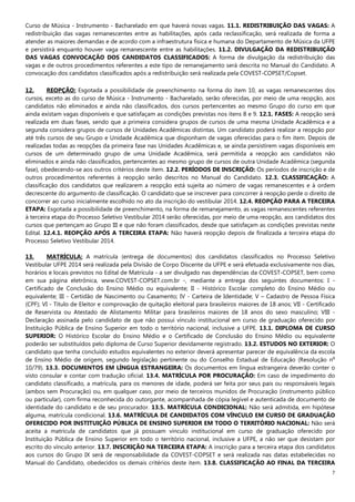 7
Curso de Música - Instrumento - Bacharelado em que haverá novas vagas. 11.1. REDISTRIBUIÇÃO DAS VAGAS: A
redistribuição das vagas remanescentes entre as habilitações, após cada reclassificação, será realizada de forma a
atender as maiores demandas e de acordo com a infraestrutura física e humana do Departamento de Música da UFPE
e persistirá enquanto houver vaga remanescente entre as habilitações. 11.2. DIVULGAÇÃO DA REDISTRIBUIÇÃO
DAS VAGAS CONVOCAÇÃO DOS CANDIDATOS CLASSIFICADOS: A forma de divulgação da redistribuição das
vagas e de outros procedimentos referentes a este tipo de remanejamento será descrita no Manual do Candidato. A
convocação dos candidatos classificados após a redistribuição será realizada pela COVEST-COPSET/Copset.
12. REOPÇÃO: Esgotada a possibilidade de preenchimento na forma do item 10, as vagas remanescentes dos
cursos, exceto as do curso de Música - Instrumento - Bacharelado, serão oferecidas, por meio de uma reopção, aos
candidatos não eliminados e ainda não classificados, dos cursos pertencentes ao mesmo Grupo do curso em que
ainda existam vagas disponíveis e que satisfaçam as condições previstas nos itens 8 e 9. 12.1. FASES: A reopção será
realizada em duas fases, sendo que a primeira considera grupos de cursos de uma mesma Unidade Acadêmica e a
segunda considera grupos de cursos de Unidades Acadêmicas distintas. Um candidato poderá realizar a reopção por
até três cursos de seu Grupo e Unidade Acadêmica que disponham de vagas oferecidas para o fim item. Depois de
realizadas todas as reopções da primeira fase nas Unidades Acadêmicas e, se ainda persistirem vagas disponíveis em
cursos de um determinado grupo de uma Unidade Acadêmica, será permitida a reopção aos candidatos não
eliminados e ainda não classificados, pertencentes ao mesmo grupo de cursos de outra Unidade Acadêmica (segunda
fase), obedecendo-se aos outros critérios deste item. 12.2. PERÍODOS DE INSCRIÇÃO: Os períodos de inscrição e de
outros procedimentos referentes à reopção serão descritos no Manual do Candidato. 12.3. CLASSIFICAÇÃO: A
classificação dos candidatos que realizarem a reopção está sujeita ao número de vagas remanescentes e à ordem
decrescente do argumento de classificação. O candidato que se inscrever para concorrer à reopção perde o direito de
concorrer ao curso inicialmente escolhido no ato da inscrição do vestibular 2014. 12.4. REOPÇÃO PARA A TERCEIRA
ETAPA: Esgotada a possibilidade de preenchimento, na forma de remanejamento, as vagas remanescentes referentes
à terceira etapa do Processo Seletivo Vestibular 2014 serão oferecidas, por meio de uma reopção, aos candidatos dos
cursos que pertençam ao Grupo III e que não foram classificados, desde que satisfaçam as condições previstas neste
Edital. 12.4.1. REOPÇÃO APÓS A TERCEIRA ETAPA: Não haverá reopção depois de finalizada a terceira etapa do
Processo Seletivo Vestibular 2014.
13. MATRÍCULA: A matrícula (entrega de documentos) dos candidatos classificados no Processo Seletivo
Vestibular UFPE 2014 será realizada pela Divisão de Corpo Discente da UFPE e será efetuada exclusivamente nos dias,
horários e locais previstos no Edital de Matrícula - a ser divulgado nas dependências da COVEST-COPSET, bem como
em sua página eletrônica, www.COVEST-COPSET.com.br -, mediante a entrega dos seguintes documentos: I -
Certificado de Conclusão do Ensino Médio ou equivalente; II - Histórico Escolar completo do Ensino Médio ou
equivalente; III - Certidão de Nascimento ou Casamento; IV - Carteira de Identidade; V – Cadastro de Pessoa Física
(CPF); VI - Título de Eleitor e comprovação de quitação eleitoral para brasileiros maiores de 18 anos; VII - Certificado
de Reservista ou Atestado de Alistamento Militar para brasileiros maiores de 18 anos do sexo masculino; VIII -
Declaração assinada pelo candidato de que não possui vínculo institucional em curso de graduação oferecido por
Instituição Pública de Ensino Superior em todo o território nacional, inclusive a UFPE. 13.1. DIPLOMA DE CURSO
SUPERIOR: O Histórico Escolar do Ensino Médio e o Certificado de Conclusão do Ensino Médio ou equivalente
poderão ser substituídos pelo diploma de Curso Superior devidamente registrado. 13.2. ESTUDOS NO EXTERIOR: O
candidato que tenha concluído estudos equivalentes no exterior deverá apresentar parecer de equivalência da escola
de Ensino Médio de origem, segundo legislação pertinente ou do Conselho Estadual de Educação (Resolução n
o
10/79). 13.3. DOCUMENTOS EM LÍNGUA ESTRANGEIRA: Os documentos em língua estrangeira deverão conter o
visto consular e contar com tradução oficial. 13.4. MATRÍCULA POR PROCURAÇÃO: Em caso de impedimento do
candidato classificado, a matrícula, para os menores de idade, poderá ser feita por seus pais ou responsáveis legais
(ambos sem Procuração) ou, em qualquer caso, por meio de terceiros munidos de Procuração (instrumento público
ou particular), com firma reconhecida do outorgante, acompanhada de cópia legível e autenticada de documento de
identidade do candidato e de seu procurador. 13.5. MATRÍCULA CONDICIONAL: Não será admitida, em hipótese
alguma, matrícula condicional. 13.6. MATRÍCULA DE CANDIDATOS COM VÍNCULO EM CURSO DE GRADUAÇÃO
OFERECIDO POR INSTITUIÇÃO PÚBLICA DE ENSINO SUPERIOR EM TODO O TERRITÓRIO NACIONAL: Não será
aceita a matrícula de candidatos que já possuam vínculo institucional em curso de graduação oferecido por
Instituição Pública de Ensino Superior em todo o território nacional, inclusive a UFPE, a não ser que desistam por
escrito do vínculo anterior. 13.7. INSCRIÇÃO NA TERCEIRA ETAPA: A inscrição para a terceira etapa dos candidatos
aos cursos do Grupo IX será de responsabilidade da COVEST-COPSET e será realizada nas datas estabelecidas no
Manual do Candidato, obedecidos os demais critérios deste item. 13.8. CLASSIFICAÇÃO AO FINAL DA TERCEIRA
 