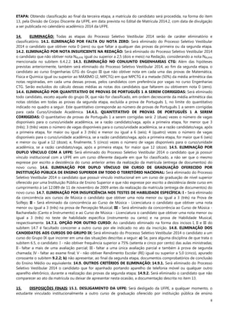 8
ETAPA: Obtendo classificação ao final da terceira etapa, a matrícula do candidato será procedida, na forma do item
13, pela Divisão de Corpo Discente da UFPE, em data prevista no Edital de Matrícula 2014.2, com data de divulgação
a ser publicada no calendário acadêmico 2014 da UFPE.
14. ELIMINAÇÃO: Todas as etapas do Processo Seletivo Vestibular 2014 serão de caráter eliminatório e
classificatório. 14.1. ELIMINAÇÃO POR FALTA OU NOTA ZERO: Será eliminado do Processo Seletivo Vestibular
2014 o candidato que obtiver nota 0 (zero) ou que faltar a qualquer das provas da primeira ou da segunda etapa.
14.2. ELIMINAÇÃO POR NOTA INSUFICIENTE NA REDAÇÃO: Será eliminado do Processo Seletivo Vestibular 2014
o candidato que não obtiver nota NRUFPE igual ou superior a 2,5 (dois e meio) na Redação, considerando a nota NRUFPE
mencionada no subitem 6.4.2.2. 14.3. ELIMINAÇÃO NO CONJUNTO ENGENHARIAS CTG: Além das hipóteses
previstas anteriormente, também será eliminado do Processo Seletivo Vestibular 2014, ao fim da segunda etapa, o
candidato ao curso Engenharias GTG do Grupo III que não obtiver nota em cada uma das provas de Matemática,
Física e Química igual ou superior ao MÁXIMO (2, MPCTG) em que MPCTG é a metade (50%) da média aritmética das
notas registradas, em cada uma dessas provas, pelos candidatos com preferência por vagas no curso Engenharias
CTG. Serão excluídos do cálculo dessas médias as notas dos candidatos que faltarem ou obtiverem nota 0 (zero).
14.4. ELIMINAÇÃO POR QUANTITATIVO DE PROVAS DE PORTUGUÊS 1 A SEREM CORRIGIDAS: Será eliminado
todo candidato, exceto aquele do grupo IX, que não for classificado, em ordem decrescente da média aritmética das
notas obtidas em todas as provas da segunda etapa, excluída a prova de Português 1, no limite do quantitativo
indicado no quadro a seguir. Este quantitativo corresponde ao número de provas de Português 1 a serem corrigidas
para cada Curso/Unidade Acadêmica. 14.4.1. QUANTITATIVO DE PROVAS DE PORTUGUÊS 1 A SEREM
CORRIGIDAS: O quantitativo de provas de Português 1 a serem corrigidas será: 2 (duas) vezes o número de vagas
disponíveis para o curso/unidade acadêmica, se a razão candidato/vaga, após a primeira etapa, for menor que 3
(três); 3 (três) vezes o número de vagas disponíveis para o curso/unidade acadêmica, se a razão candidato/vaga, após
a primeira etapa, for maior ou igual a 3 (três) e menor ou igual a 6 (seis); 4 (quatro) vezes o número de vagas
disponíveis para o curso/unidade acadêmica, se a razão candidato/vaga, após a primeira etapa, for maior que 6 (seis)
e menor ou igual a 12 (doze); e, finalmente, 5 (cinco) vezes o número de vagas disponíveis para o curso/unidade
acadêmica, se a razão candidato/vaga, após a primeira etapa, for maior que 12 (doze). 14.5. ELIMINAÇÃO POR
DUPLO VÍNCULO COM A UFPE: Será eliminado do Processo Seletivo Vestibular 2014 o candidato que já possuir
vínculo institucional com a UFPE em um curso diferente daquele em que foi classificado, a não ser que o mesmo
expresse por escrito a desistência do curso anterior antes da realização da matrícula (entrega de documentos) do
novo curso. 14.6. ELIMINAÇÃO POR DUPLO VÍNCULO EM CURSO DE GRADUAÇÃO OFERECIDO POR
INSTITUIÇÃO PÚBLICA DE ENSINO SUPERIOR EM TODO O TERRITÓRIO NACIONAL: Será eliminado do Processo
Seletivo Vestibular 2014 o candidato que possuir vínculo institucional em um curso de graduação de nível superior
oferecido por uma Instituição Pública de Ensino Superior e que não expresse por escrito a desistência deste curso em
cumprimento à Lei 12.089 de 11 de novembro de 2009 antes da realização da matrícula (entrega de documentos) do
novo curso. 14.7. ELIMINAÇÃO POR INSUFICIÊNCIA NOS TESTES DE HABILIDADE ESPECÍFICA: I - Será eliminado
da concorrência aos cursos de Música o candidato que obtiver uma nota menor ou igual a 3 (três) na Prova de
Solfejo; II - Será eliminado da concorrência ao Curso de Música - Licenciatura o candidato que obtiver uma nota
menor ou igual a 3 (três) na prova de Percepção Musical; III - Será eliminado da concorrência ao Curso de Música -
Bacharelado (Canto e Instrumento) e ao Curso de Música - Licenciatura o candidato que obtiver uma nota menor ou
igual a 3 (três) no teste de habilidade específica (instrumento ou canto) e na prova de Habilidade Musical,
respectivamente. 14.7.1. OPÇÃO POR OUTRO CURSO: Ao candidato eliminado na forma dos incisos I, II e III do
subitem 14.7 é facultado concorrer a outro curso por ele indicado no ato da inscrição. 14.8. ELIMINAÇÃO DOS
CANDIDATOS AOS CURSOS DO GRUPO IX: Será eliminado do Processo Seletivo Vestibular 2014 o candidato a um
curso do Grupo IX que incorrer em uma das situações descritas a seguir: a) Se, para alguma disciplina de que trata o
subitem 6.5, o candidato: I - não obtiver frequência superior a 75% (setenta e cinco por cento) das aulas ministradas;
II - faltar a mais de uma avaliação parcial; III - faltar a uma única avaliação parcial e também à prova de segunda
chamada; IV - faltar ao exame final; V - não obtiver Rendimento Escolar (RE) igual ou superior a 5,0 (cinco), apurado
consoante o subitem 9.2.2; b) não apresentar, ao final da segunda etapa, documentos comprobatórios de conclusão
do Ensino Médio ou equivalente. 14.9. OUTROS CRITÉRIOS DE ELIMINAÇÃO: 14.9.1. Será eliminado do Processo
Seletivo Vestibular 2014 o candidato que for apanhado portando aparelho de telefonia móvel ou qualquer outro
aparelho eletrônico, durante a realização das provas da segunda etapa; 14.9.2. Será eliminado o candidato que não
comparecer ao ato da matrícula ou deixar de apresentar nesta ocasião, a documentação descrita no item 13.
15. DISPOSIÇÕES FINAIS: 15.1. DESLIGAMENTO DA UFPE: Será desligado da UFPE, a qualquer momento, o
estudante vinculado institucionalmente a outro curso de graduação oferecido por instituição pública de ensino
 