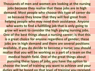 Thousands of men and women are looking at the nursing
    jobs because they realize that these jobs are in high
 demand. Most people who choose this type of career do
    so because they know that they will feel great from
  helping people who may need their assistance. Anyone
   who wants to find a fullfilling job that is only going to
  grow wil want to consider the high paying nursing jobs.
One of the best things about a nursing career; is that this
  is a great choice for anyone regardless of gender; these
 jobs are in high demand and there are several positions
available. If you do decide to become a nurse; you should
realize that you will be working as a part of a team on the
     medical health field. One of the great things about
    pursuing these types of jobs; you have the option to
choose the level of training you want to achieve and your
 