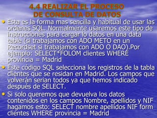 • Esta es la forma mas sencilla y habitual de usar las
    ordenes SQL. Normalmente usaremos este tipo de
    instrucciones para cargar lo datos en una data
    table (si trabajamos con ADO METO en un
    Recordset si trabajamos con ADO O DAO).Por
    ejemplo: SELECT*FOLOM clientes WHERE
    provincia = Madrid
•   Este código SQL selecciona los registros de la tabla
    clientes que se residan en Madrid. Los campos que
    volverán serian todos ya que hemos indicado
    después de SELECT.
•   Si solo queremos que devuelva los datos
    contenidos en los campos Nombre, apellidos y NIF
    hagamos esto: SELECT nombre apellidos NIF form
    clientes WHERE provincia = Madrid
 