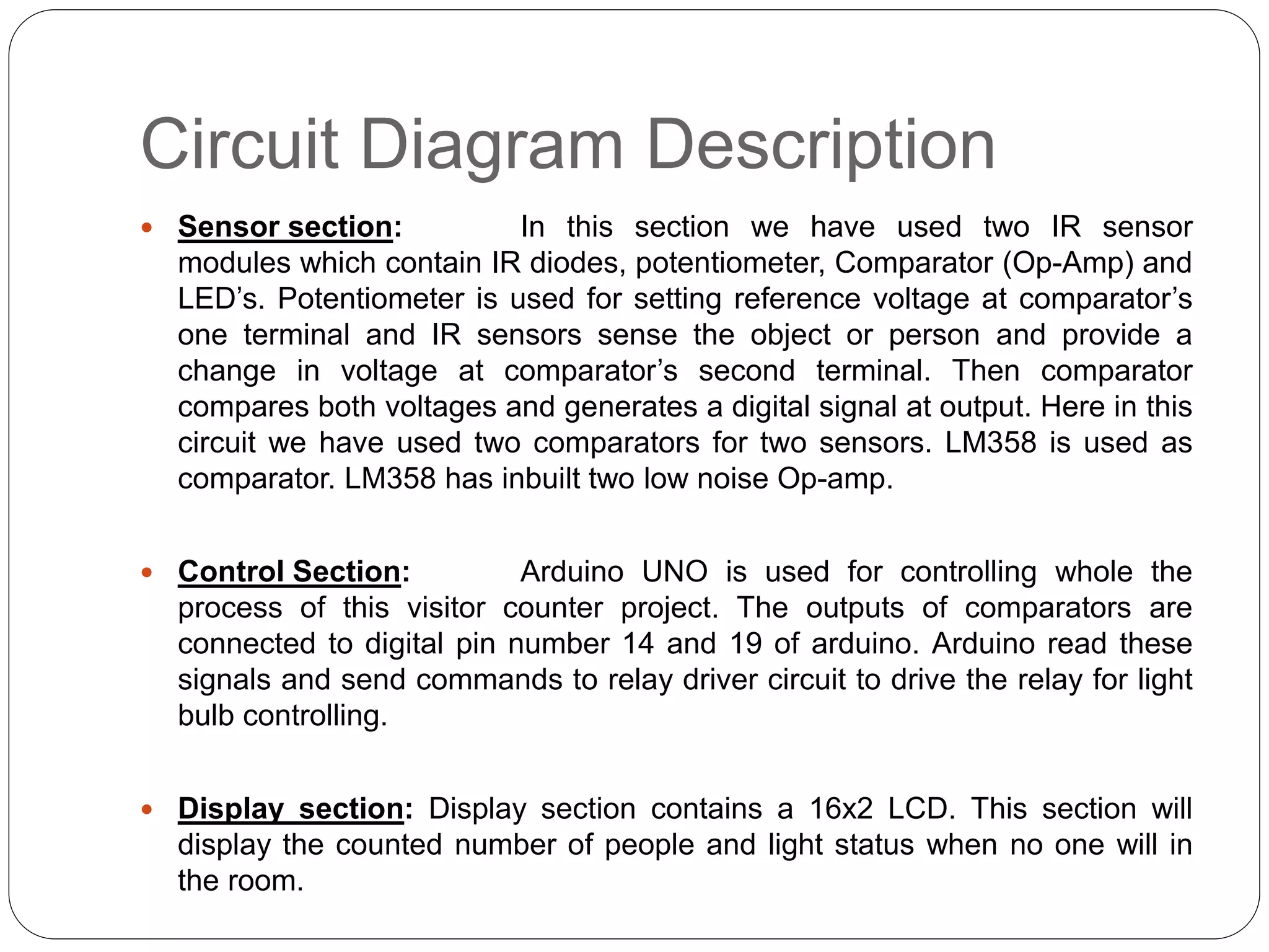 Circuit Diagram Description
 Sensor section: In this section we have used two IR sensor
modules which contain IR diodes, potentiometer, Comparator (Op-Amp) and
LED’s. Potentiometer is used for setting reference voltage at comparator’s
one terminal and IR sensors sense the object or person and provide a
change in voltage at comparator’s second terminal. Then comparator
compares both voltages and generates a digital signal at output. Here in this
circuit we have used two comparators for two sensors. LM358 is used as
comparator. LM358 has inbuilt two low noise Op-amp.
 Control Section: Arduino UNO is used for controlling whole the
process of this visitor counter project. The outputs of comparators are
connected to digital pin number 14 and 19 of arduino. Arduino read these
signals and send commands to relay driver circuit to drive the relay for light
bulb controlling.
 Display section: Display section contains a 16x2 LCD. This section will
display the counted number of people and light status when no one will in
the room.
 