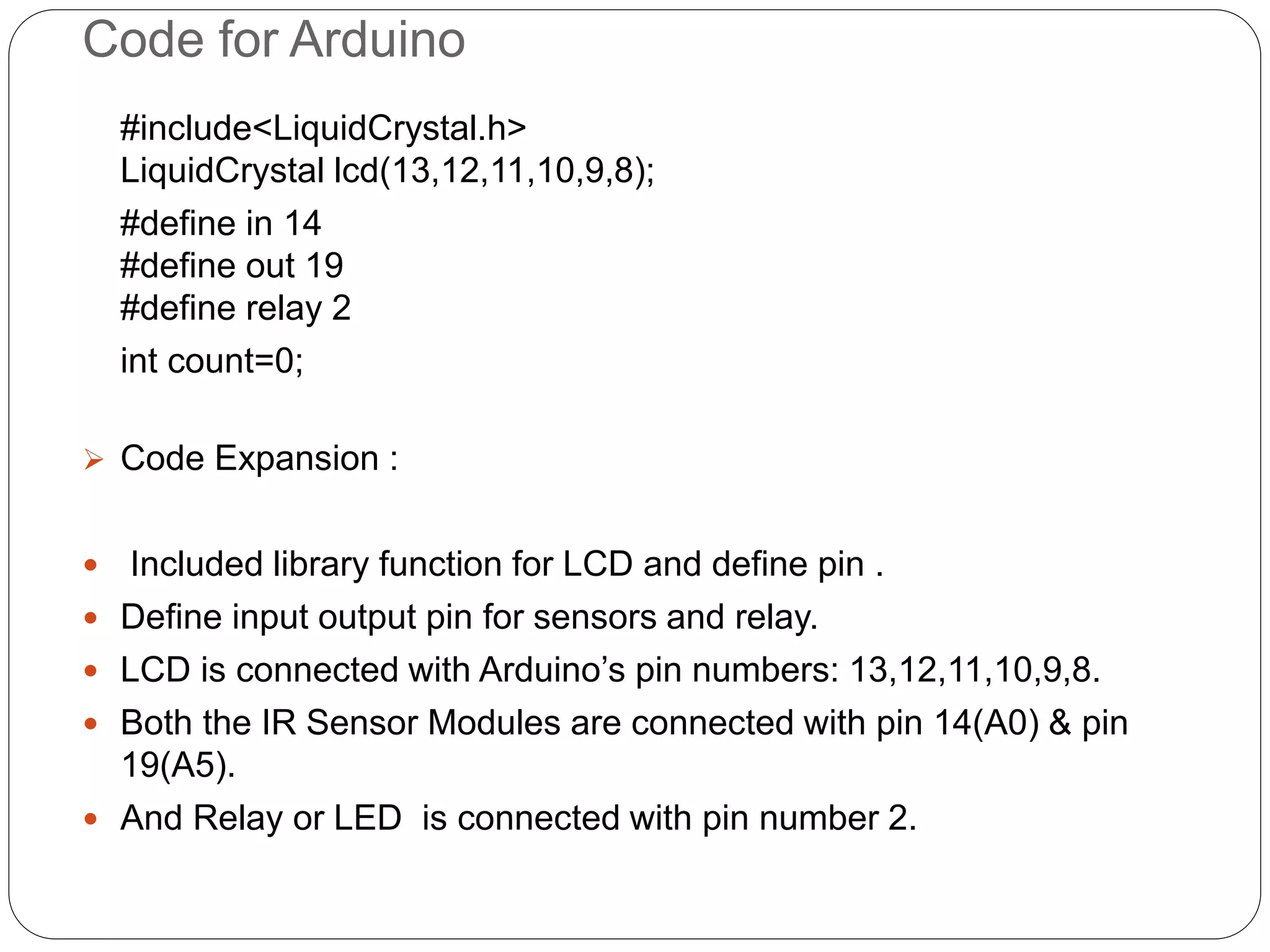 Code for Arduino
#include<LiquidCrystal.h>
LiquidCrystal lcd(13,12,11,10,9,8);
#define in 14
#define out 19
#define relay 2
int count=0;
 Code Expansion :
 Included library function for LCD and define pin .
 Define input output pin for sensors and relay.
 LCD is connected with Arduino’s pin numbers: 13,12,11,10,9,8.
 Both the IR Sensor Modules are connected with pin 14(A0) & pin
19(A5).
 And Relay or LED is connected with pin number 2.
 