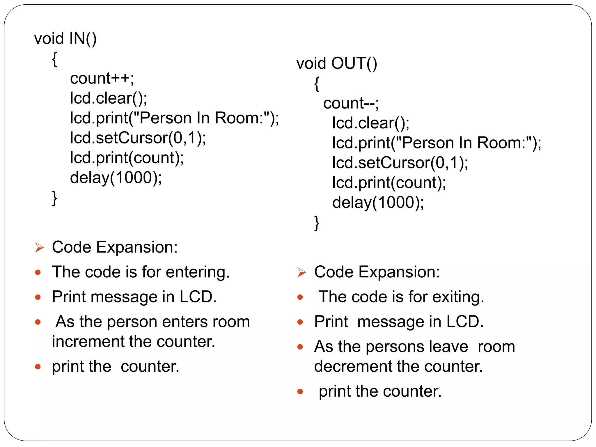 void IN()
{
count++;
lcd.clear();
lcd.print("Person In Room:");
lcd.setCursor(0,1);
lcd.print(count);
delay(1000);
}
 Code Expansion:
 The code is for entering.
 Print message in LCD.
 As the person enters room
increment the counter.
 print the counter.
void OUT()
{
count--;
lcd.clear();
lcd.print("Person In Room:");
lcd.setCursor(0,1);
lcd.print(count);
delay(1000);
}
 Code Expansion:
 The code is for exiting.
 Print message in LCD.
 As the persons leave room
decrement the counter.
 print the counter.
 