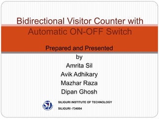 Prepared and Presented
by
Amrita Sil
Avik Adhikary
Mazhar Raza
Dipan Ghosh
Bidirectional Visitor Counter with
Automatic ON-OFF Switch
SILIGURI INSTITUTE OF TECHNOLOGY
SILIGURI -734004
 