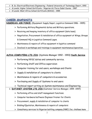  B. Sc: Electrical/Electronic Engineering – Federal University of Technology Owerri, 1992
 A Levels: Higher School Certificate – Nigerian Air Force Cadet Course - 1987
 O Levels: West Africa School Certificate (WASC) - 1985
CAREER SNAPSHOTS
NIGERIAN AIR FORCE: (Equipment Supply Depot, Logistics Command 1986 - 1995)
 Performing Military/Regimental duties and Military operations.
 Receiving and keeping inventory of office equipment {data base}.
 Negotiation, Procurement & installation of office equipment at Wings, Groups
& Command HQ in Logistics Command Lagos.
 Maintenance & repairs of office equipment in logistics command
 Involved in workshops and trainings in equipment maintenance/operation.
ALPHA COMPUTERS LTD JOS: {Systems Manager 1992 - 1993} Youth Service
 Performing NYSC duties and community service.
 Performing Staff and Office supervision
 Computer training for end users, workshops and Clients
 Supply & installation of computers to clients
 Maintenance & repairs of computers & accessories.
 Purchasing and Supply of Systems to end users
 Technical report writing on System maintenance and Engineering.
3. DATANET SYSTEM LTD JOS {Customer Service Manager, 1995 -1997}
 Performing office and staff management functions
 Computer hardware/software Engineer/trainer for Clients
 Procurement, supply & installation of computer to clients
 Bidding/Quotation, Maintenance & repairs of computers
 Consultancy services to Nigerian battling company {NBC} Jos, challawa kano
2
 