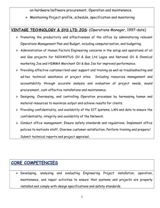on hardware/software procurement, Operation and maintenance.
 Maintaining Project profile, schedule, specification and monitoring
VINTAGE TECHNOLOGY & SYS LTD JOS: (Operations Manager, 1997-date)
 Promoting the productivity and effectiveness of the office by administering relevant
Operations Management Plan and Budget, including computerization, and budgeting.
 Administration of Human Factors Engineering concerns in the setup and operations of oil
and Gas projects for NOVANTUS Oil & Gas Ltd Lagos and National Oil & Chemical
marketing Jos and HIMMA Merchant Oil & Gas Jos for improved performance.
 Providing effective customer/end-user support and training as well as troubleshooting and
ad-hoc technical assistance at project sites. Including resources management and
accountability through accurate analysis and evaluation of project needs, sound
procurement, cost-effective installations and maintenance.
 Designing, Overseeing, and controlling Operation processes by harnessing human and
material resources to maximize output and achieve results for clients.
 Providing confidentiality, and availability of the ICT systems, LAN and data to ensure the
confidentiality, integrity and availability of the Network.
 Conduct office management, Ensure safety standards and regulations, Implement office
policies to motivate staff, Oversee customer satisfaction, Perform training and prepare/
Submit technical reports and project appraisal.
CORE COMPETENCIES
 Developing, analyzing and evaluating Engineering Project installation, operation,
maintenance, and repair activities to ensure that systems and projects are properly
installed and comply with design specifications and safety standards.
3
 