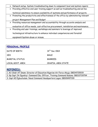  Network setup, System troubleshooting down to component level and system repairs
 Providing effective end-user training support as well as troubleshooting and ad-hoc
technical assistance to ensure availability of systems and performance of projects.
 Promoting the productivity and effectiveness of the office by administering relevant
project Management Plan and Budget
 Providing resources management and accountability through accurate analysis and
evaluation of office needs, cost-effective procurement, installation and maintenance.
 Providing end user trainings, workshops and seminars to leverage of improved
technological infrastructure to enhance individual competencies and forestall
equipment/system abuse or misuse.
PERSONAL PROFILE
DATE OF BIRTH 14TH
Dec 1969
SEX MALE
MARITAL STATUS MARRIED
LOCAL GOVT. AREA OHAFIA, ABIA STATE
REFEREES:
1. Air Cmdr AT Imam: Director of Education Nigerian Air Force Abuja. 08034725939
2. Gp Capt JA Ogunbiyi: Command Edu. Officer, Training Command Kaduna. 08033739794
3. Capt KO Egbuchulam. Naval Command Headquarters Lagos. 08028497199
4
 