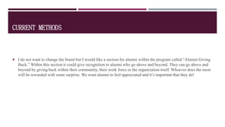 CURRENT METHODS
 I do not want to change the brand but I would like a section for alumni within the program called “Alumni Giving
Back.” Within this section it could give recognition to alumni who go above and beyond. They can go above and
beyond by giving back within their community, their work force or the organization itself. Whoever does the most
will be rewarded with some surprise. We want alumni to feel appreciated and it’s important that they do!
 
